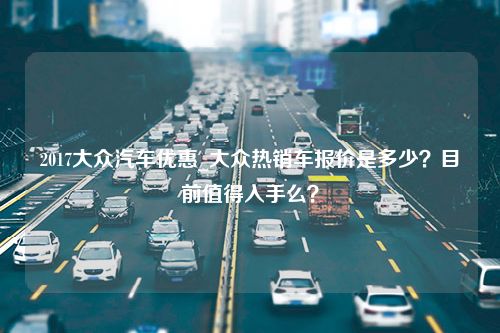 2017大众汽车优惠_大众热销车报价是多少？目前值得入手么？