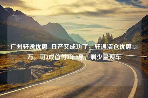 广州轩逸优惠_日产又成功了，轩逸清仓优惠1.8万，可3成首付3年0息，剩少量现车