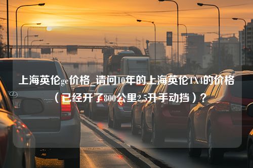 上海英伦ge价格_请问10年的上海英伦TX4的价格（已经开了800公里2.5升手动挡）？