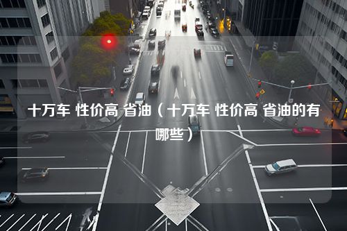 十万车 性价高 省油（十万车 性价高 省油的有哪些）