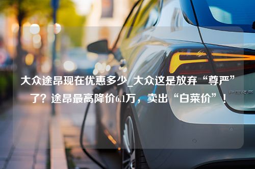 大众途昂现在优惠多少_大众这是放弃“尊严”了？途昂最高降价6.1万，卖出“白菜价”！