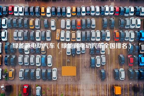 绿能源电动汽车（绿能源电动汽车全国排名）