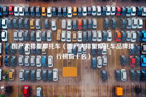 国产大排量摩托车（国产大排量摩托车品牌排行榜前十名）