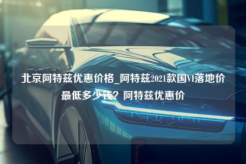 北京阿特兹优惠价格_阿特兹2021款国VI落地价最低多少钱？阿特兹优惠价