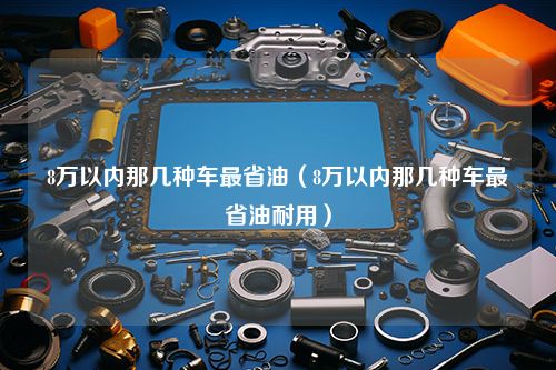 8万以内那几种车最省油（8万以内那几种车最省油耐用）