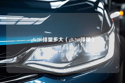 glk280排量多大（glk260排量）