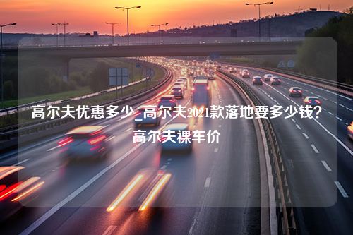 高尔夫优惠多少_高尔夫2021款落地要多少钱？高尔夫裸车价