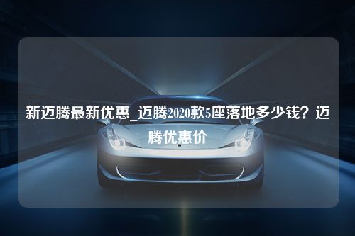 新迈腾最新优惠_迈腾2020款5座落地多少钱？迈腾优惠价