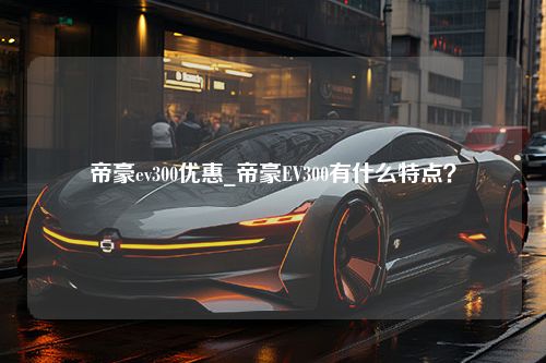 帝豪ev300优惠_帝豪EV300有什么特点？