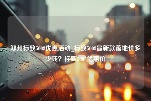 郑州标致5008优惠活动_标致5008最新款落地价多少钱？标致5008优惠价