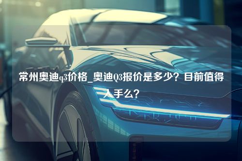 常州奥迪q3价格_奥迪Q3报价是多少？目前值得入手么？