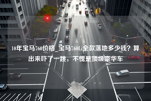 10年宝马760价格_宝马760Li全款落地多少钱？算出来吓了一跳，不愧是顶级豪华车