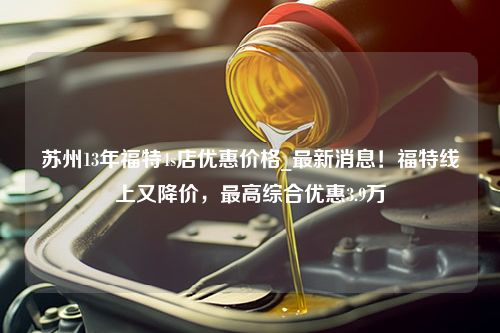 苏州13年福特4s店优惠价格_最新消息！福特线上又降价，最高综合优惠3.9万