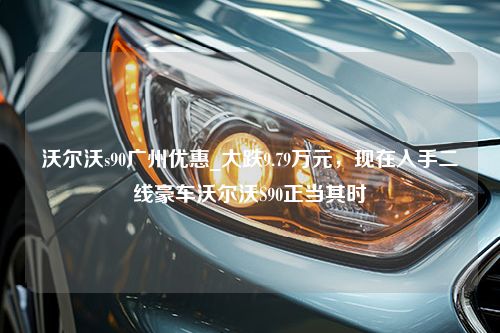 沃尔沃s90广州优惠_大跌9.79万元，现在入手二线豪车沃尔沃S90正当其时