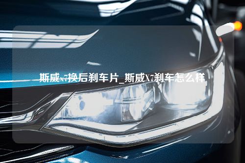 斯威x7换后刹车片_斯威X7刹车怎么样