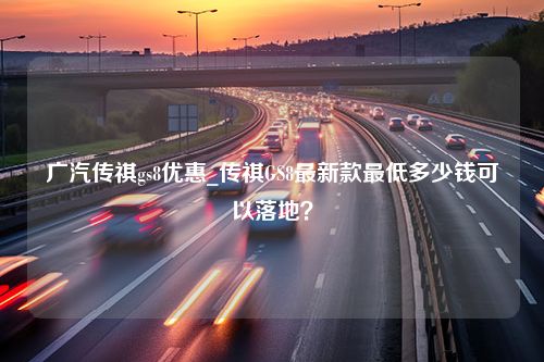 广汽传祺gs8优惠_传祺GS8最新款最低多少钱可以落地？