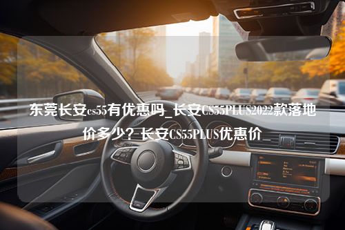 东莞长安cs55有优惠吗_长安CS55PLUS2022款落地价多少？长安CS55PLUS优惠价